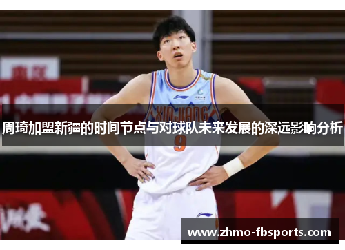 周琦加盟新疆的时间节点与对球队未来发展的深远影响分析