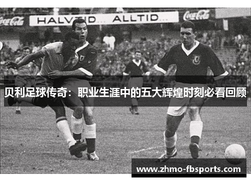 贝利足球传奇:职业生涯中的五大辉煌时刻必看回顾 贝利足球传奇:职业生涯中的五大辉煌时刻必看回顾