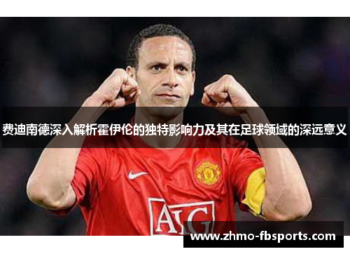 费迪南德深入解析霍伊伦的独特影响力及其在足球领域的深远意义