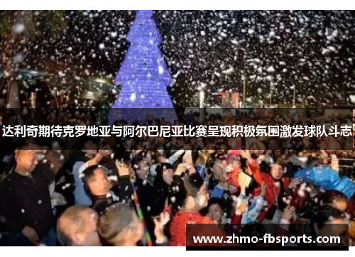 达利奇期待克罗地亚与阿尔巴尼亚比赛呈现积极氛围激发球队斗志